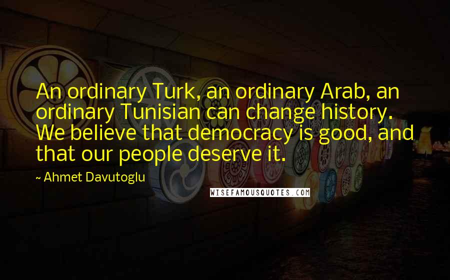 Ahmet Davutoglu Quotes: An ordinary Turk, an ordinary Arab, an ordinary Tunisian can change history. We believe that democracy is good, and that our people deserve it.