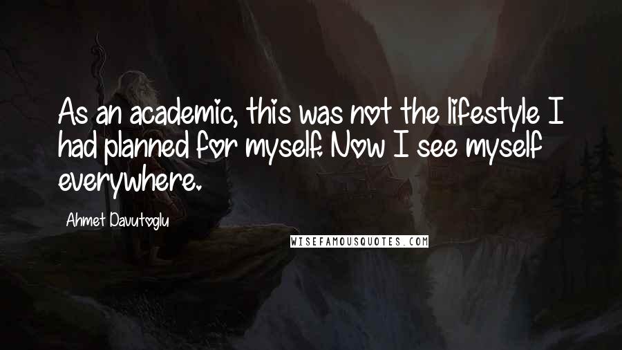 Ahmet Davutoglu Quotes: As an academic, this was not the lifestyle I had planned for myself. Now I see myself everywhere.