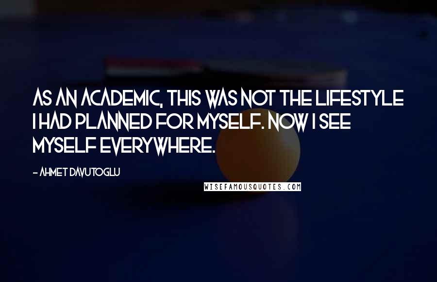 Ahmet Davutoglu Quotes: As an academic, this was not the lifestyle I had planned for myself. Now I see myself everywhere.