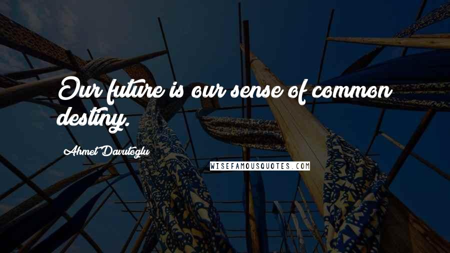 Ahmet Davutoglu Quotes: Our future is our sense of common destiny.