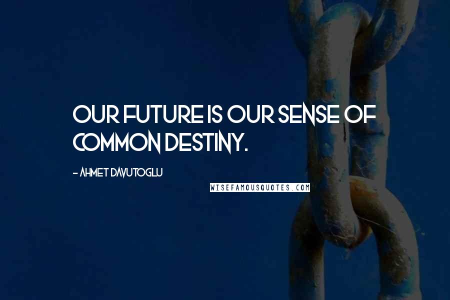 Ahmet Davutoglu Quotes: Our future is our sense of common destiny.