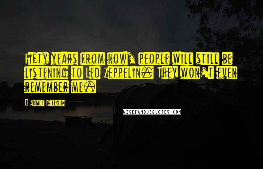 Ahmet Ertegun Quotes: Fifty years from now, people will still be listening to Led Zeppelin. They won't even remember me.