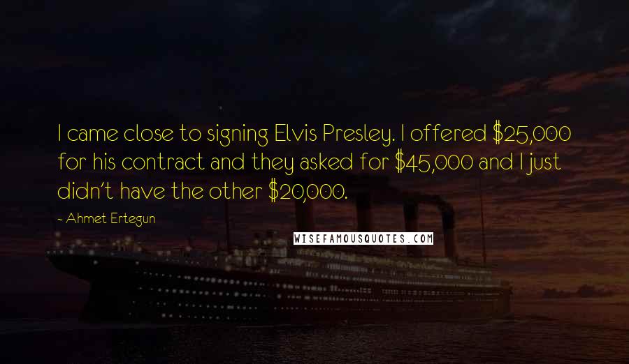 Ahmet Ertegun Quotes: I came close to signing Elvis Presley. I offered $25,000 for his contract and they asked for $45,000 and I just didn't have the other $20,000.