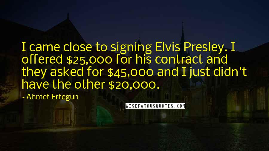 Ahmet Ertegun Quotes: I came close to signing Elvis Presley. I offered $25,000 for his contract and they asked for $45,000 and I just didn't have the other $20,000.