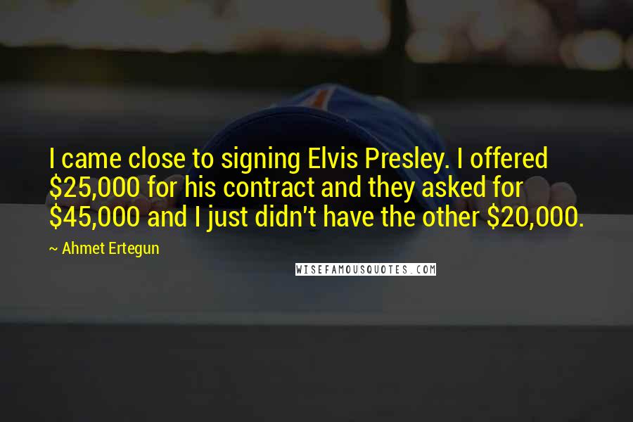 Ahmet Ertegun Quotes: I came close to signing Elvis Presley. I offered $25,000 for his contract and they asked for $45,000 and I just didn't have the other $20,000.