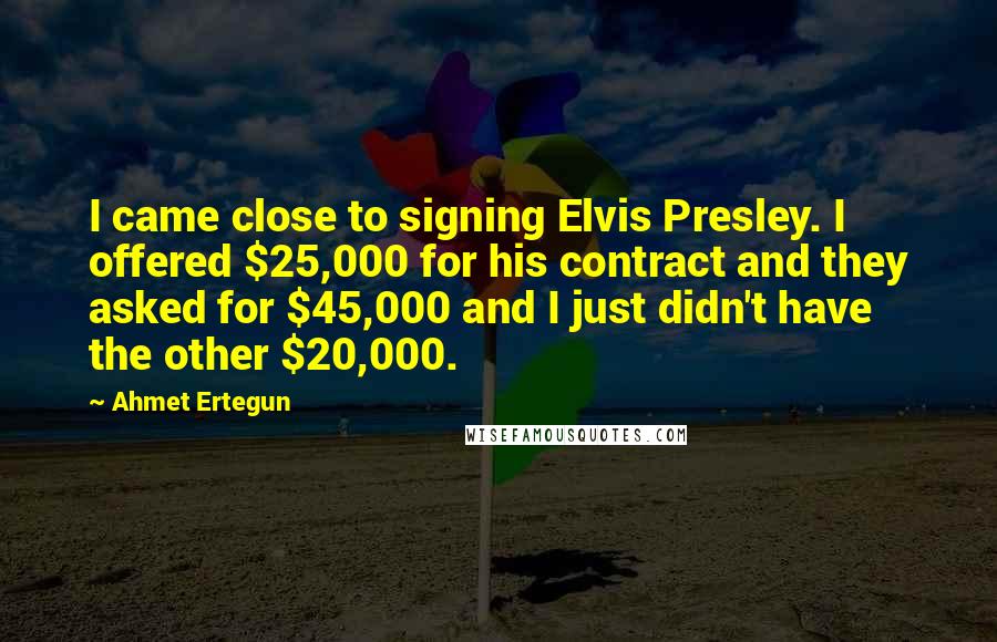 Ahmet Ertegun Quotes: I came close to signing Elvis Presley. I offered $25,000 for his contract and they asked for $45,000 and I just didn't have the other $20,000.