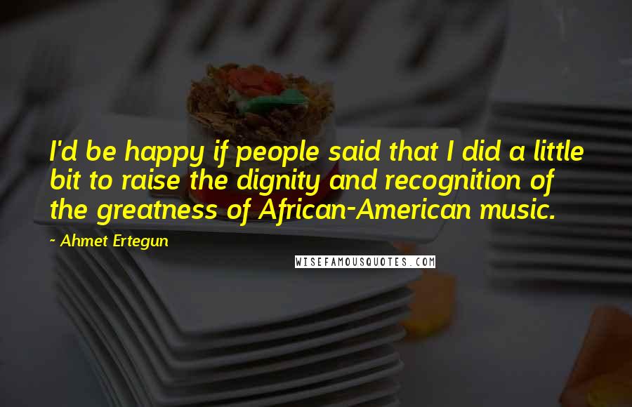 Ahmet Ertegun Quotes: I'd be happy if people said that I did a little bit to raise the dignity and recognition of the greatness of African-American music.