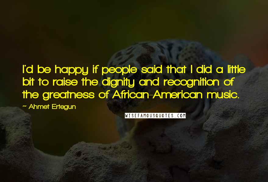 Ahmet Ertegun Quotes: I'd be happy if people said that I did a little bit to raise the dignity and recognition of the greatness of African-American music.