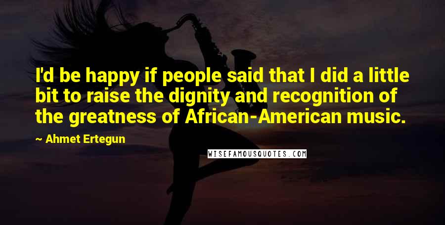 Ahmet Ertegun Quotes: I'd be happy if people said that I did a little bit to raise the dignity and recognition of the greatness of African-American music.
