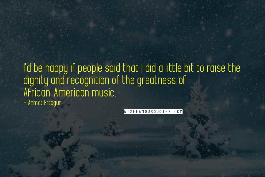 Ahmet Ertegun Quotes: I'd be happy if people said that I did a little bit to raise the dignity and recognition of the greatness of African-American music.