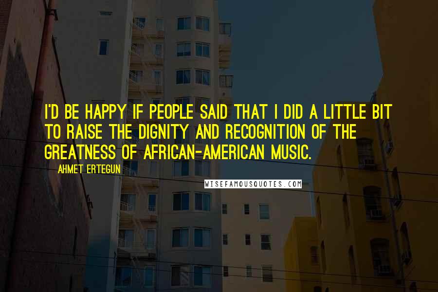 Ahmet Ertegun Quotes: I'd be happy if people said that I did a little bit to raise the dignity and recognition of the greatness of African-American music.