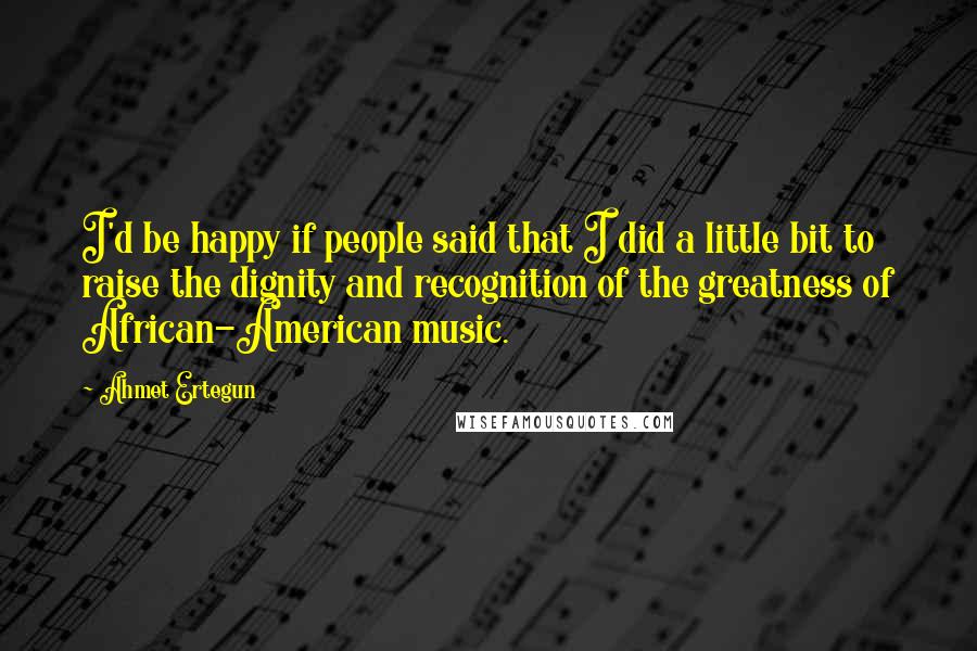 Ahmet Ertegun Quotes: I'd be happy if people said that I did a little bit to raise the dignity and recognition of the greatness of African-American music.