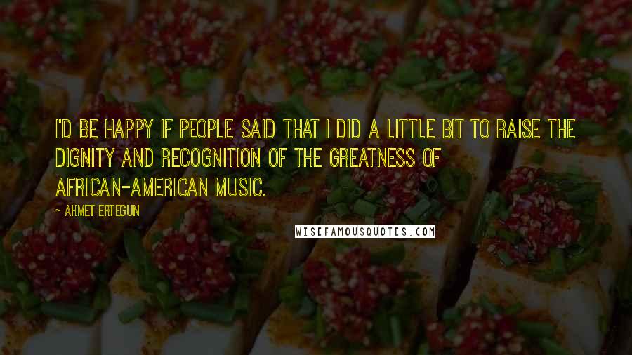 Ahmet Ertegun Quotes: I'd be happy if people said that I did a little bit to raise the dignity and recognition of the greatness of African-American music.