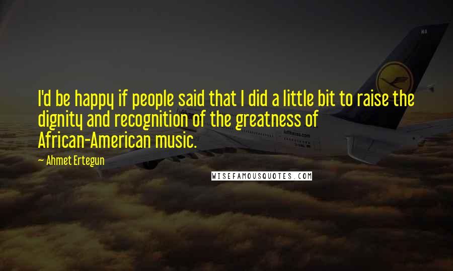 Ahmet Ertegun Quotes: I'd be happy if people said that I did a little bit to raise the dignity and recognition of the greatness of African-American music.