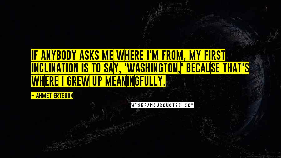 Ahmet Ertegun Quotes: If anybody asks me where I'm from, my first inclination is to say, 'Washington,' because that's where I grew up meaningfully.