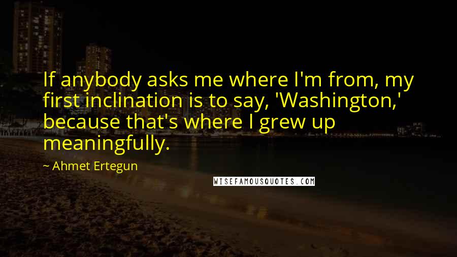 Ahmet Ertegun Quotes: If anybody asks me where I'm from, my first inclination is to say, 'Washington,' because that's where I grew up meaningfully.