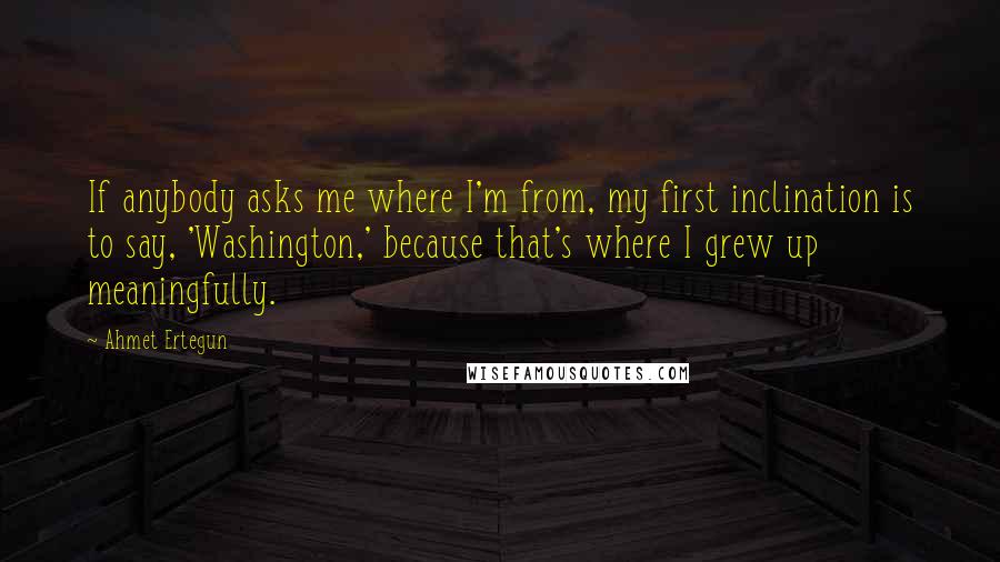 Ahmet Ertegun Quotes: If anybody asks me where I'm from, my first inclination is to say, 'Washington,' because that's where I grew up meaningfully.