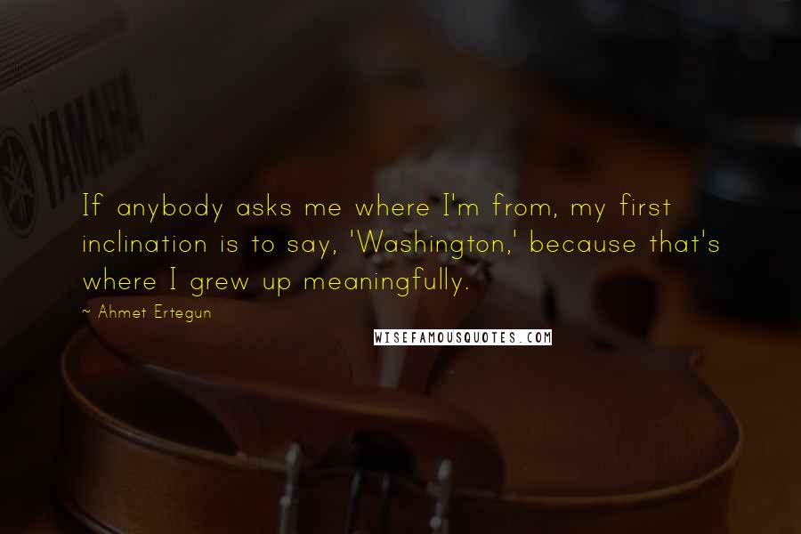 Ahmet Ertegun Quotes: If anybody asks me where I'm from, my first inclination is to say, 'Washington,' because that's where I grew up meaningfully.