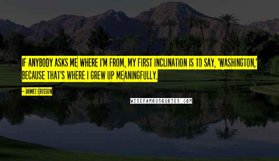 Ahmet Ertegun Quotes: If anybody asks me where I'm from, my first inclination is to say, 'Washington,' because that's where I grew up meaningfully.