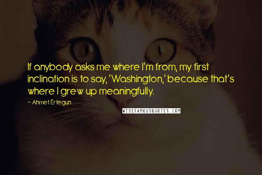 Ahmet Ertegun Quotes: If anybody asks me where I'm from, my first inclination is to say, 'Washington,' because that's where I grew up meaningfully.