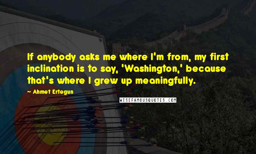 Ahmet Ertegun Quotes: If anybody asks me where I'm from, my first inclination is to say, 'Washington,' because that's where I grew up meaningfully.