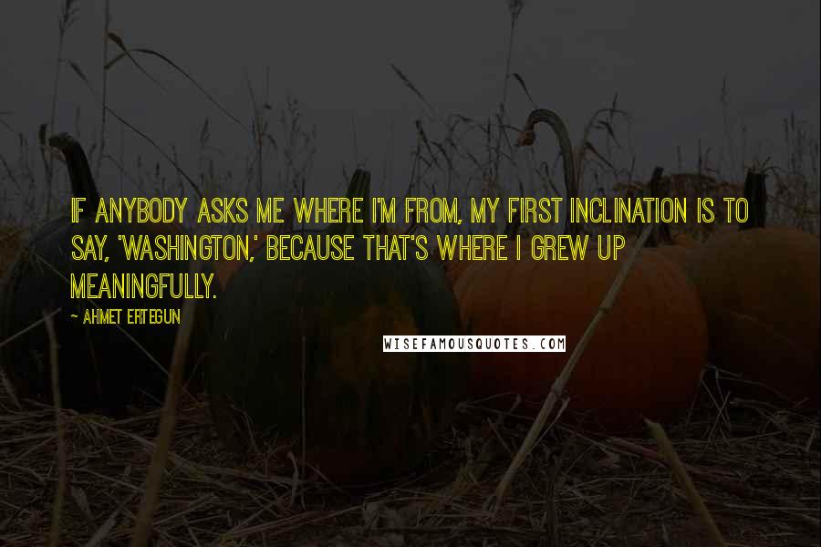 Ahmet Ertegun Quotes: If anybody asks me where I'm from, my first inclination is to say, 'Washington,' because that's where I grew up meaningfully.