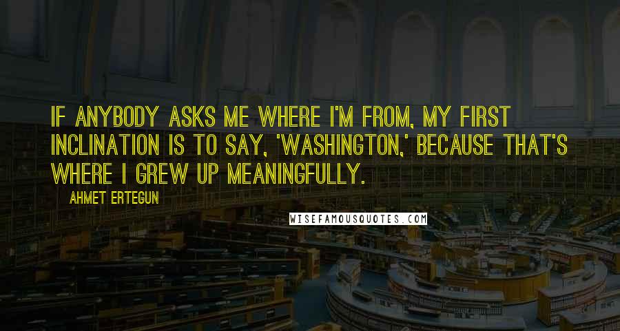 Ahmet Ertegun Quotes: If anybody asks me where I'm from, my first inclination is to say, 'Washington,' because that's where I grew up meaningfully.