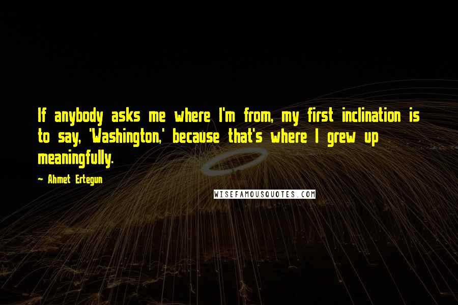 Ahmet Ertegun Quotes: If anybody asks me where I'm from, my first inclination is to say, 'Washington,' because that's where I grew up meaningfully.
