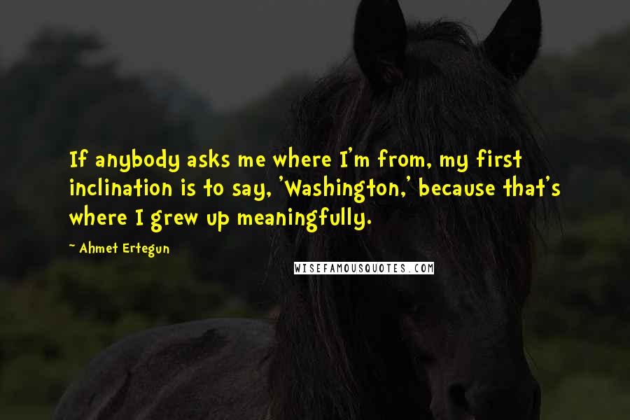 Ahmet Ertegun Quotes: If anybody asks me where I'm from, my first inclination is to say, 'Washington,' because that's where I grew up meaningfully.