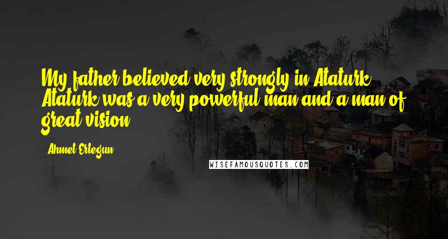Ahmet Ertegun Quotes: My father believed very strongly in Ataturk. Ataturk was a very powerful man and a man of great vision.