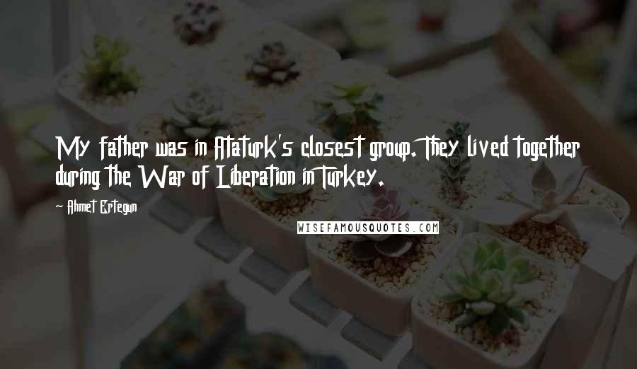 Ahmet Ertegun Quotes: My father was in Ataturk's closest group. They lived together during the War of Liberation in Turkey.