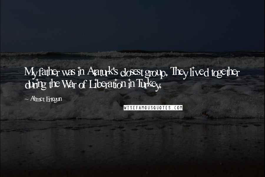 Ahmet Ertegun Quotes: My father was in Ataturk's closest group. They lived together during the War of Liberation in Turkey.