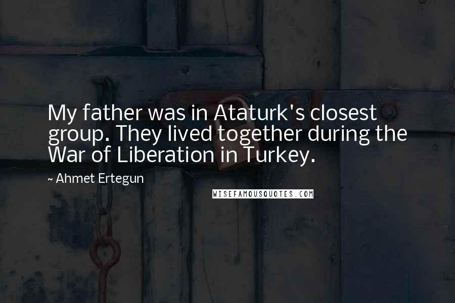 Ahmet Ertegun Quotes: My father was in Ataturk's closest group. They lived together during the War of Liberation in Turkey.