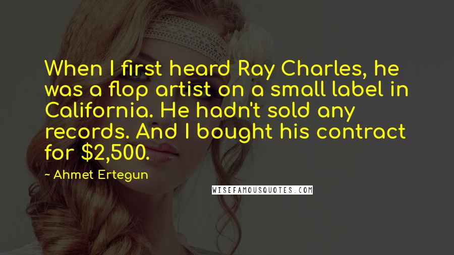 Ahmet Ertegun Quotes: When I first heard Ray Charles, he was a flop artist on a small label in California. He hadn't sold any records. And I bought his contract for $2,500.