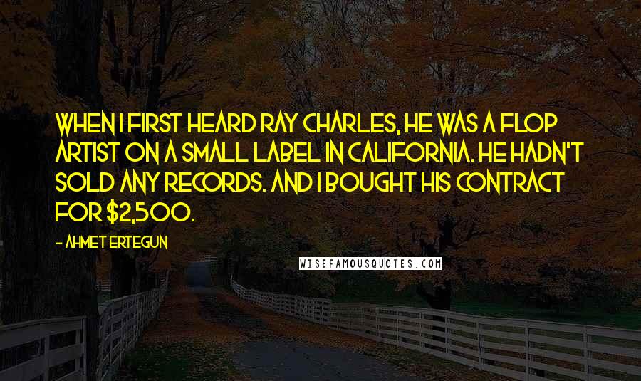 Ahmet Ertegun Quotes: When I first heard Ray Charles, he was a flop artist on a small label in California. He hadn't sold any records. And I bought his contract for $2,500.