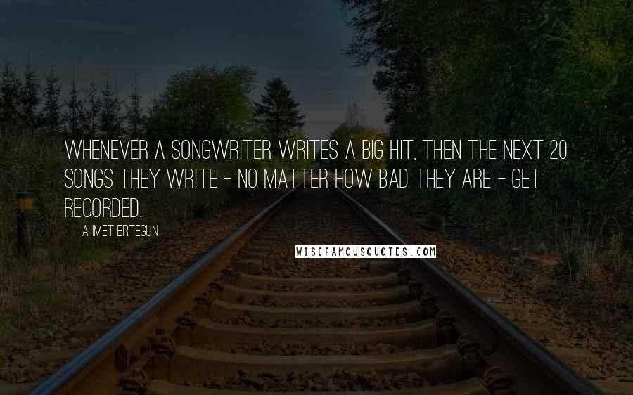 Ahmet Ertegun Quotes: Whenever a songwriter writes a big hit, then the next 20 songs they write - no matter how bad they are - get recorded.