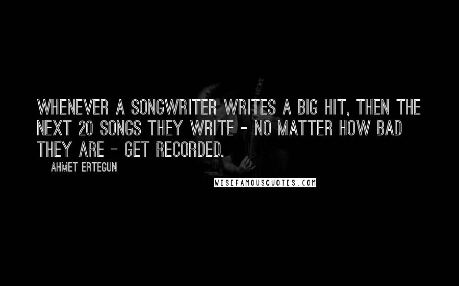 Ahmet Ertegun Quotes: Whenever a songwriter writes a big hit, then the next 20 songs they write - no matter how bad they are - get recorded.