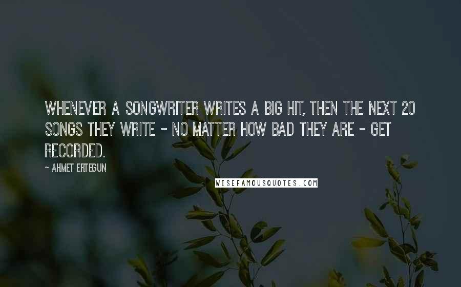 Ahmet Ertegun Quotes: Whenever a songwriter writes a big hit, then the next 20 songs they write - no matter how bad they are - get recorded.