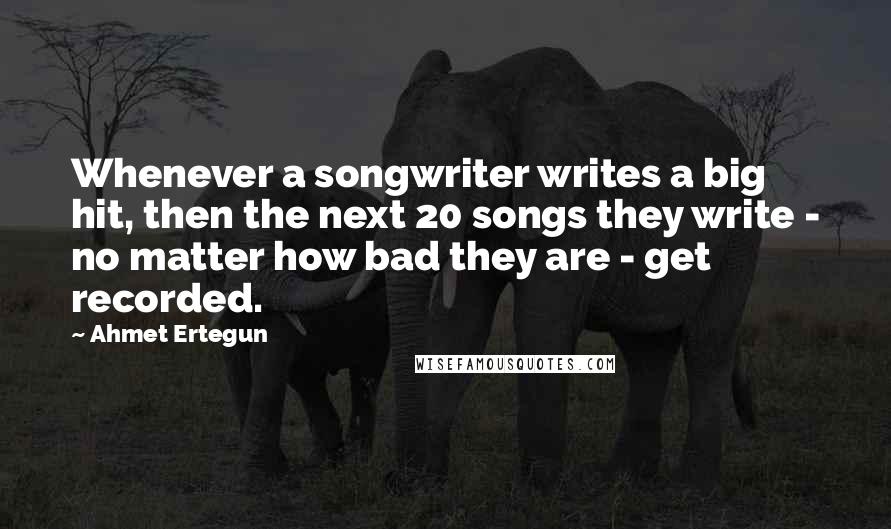 Ahmet Ertegun Quotes: Whenever a songwriter writes a big hit, then the next 20 songs they write - no matter how bad they are - get recorded.