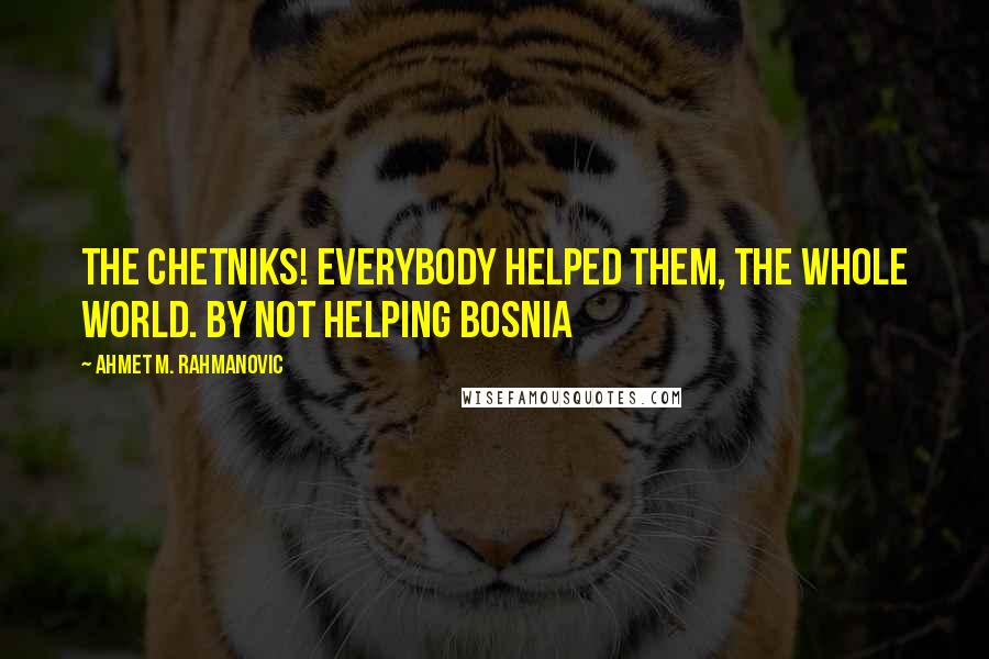 Ahmet M. Rahmanovic Quotes: The Chetniks! Everybody helped them, the whole world. By not helping Bosnia