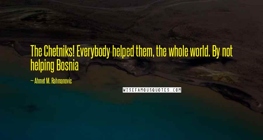 Ahmet M. Rahmanovic Quotes: The Chetniks! Everybody helped them, the whole world. By not helping Bosnia
