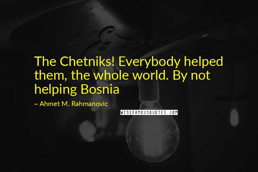 Ahmet M. Rahmanovic Quotes: The Chetniks! Everybody helped them, the whole world. By not helping Bosnia