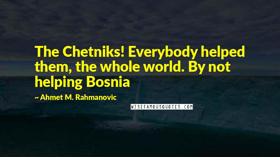 Ahmet M. Rahmanovic Quotes: The Chetniks! Everybody helped them, the whole world. By not helping Bosnia