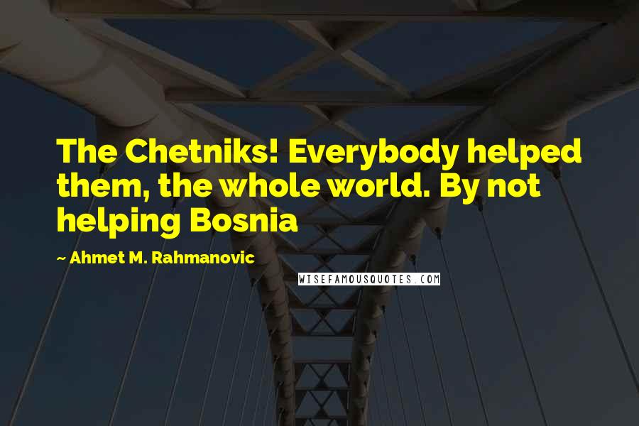 Ahmet M. Rahmanovic Quotes: The Chetniks! Everybody helped them, the whole world. By not helping Bosnia