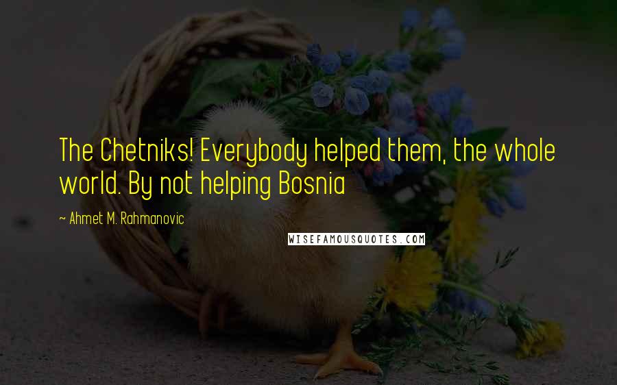 Ahmet M. Rahmanovic Quotes: The Chetniks! Everybody helped them, the whole world. By not helping Bosnia
