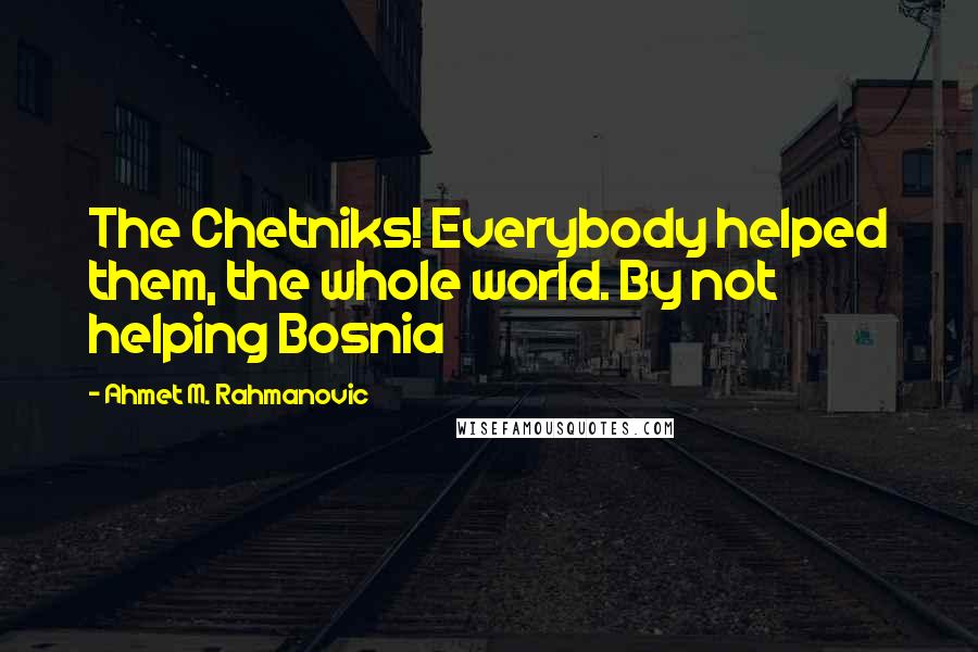 Ahmet M. Rahmanovic Quotes: The Chetniks! Everybody helped them, the whole world. By not helping Bosnia