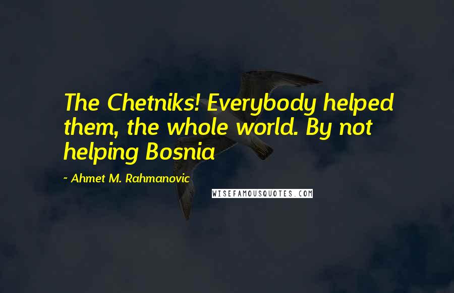 Ahmet M. Rahmanovic Quotes: The Chetniks! Everybody helped them, the whole world. By not helping Bosnia