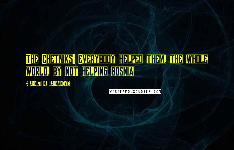 Ahmet M. Rahmanovic Quotes: The Chetniks! Everybody helped them, the whole world. By not helping Bosnia