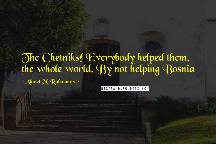 Ahmet M. Rahmanovic Quotes: The Chetniks! Everybody helped them, the whole world. By not helping Bosnia