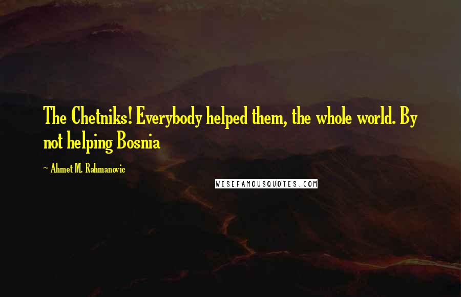 Ahmet M. Rahmanovic Quotes: The Chetniks! Everybody helped them, the whole world. By not helping Bosnia